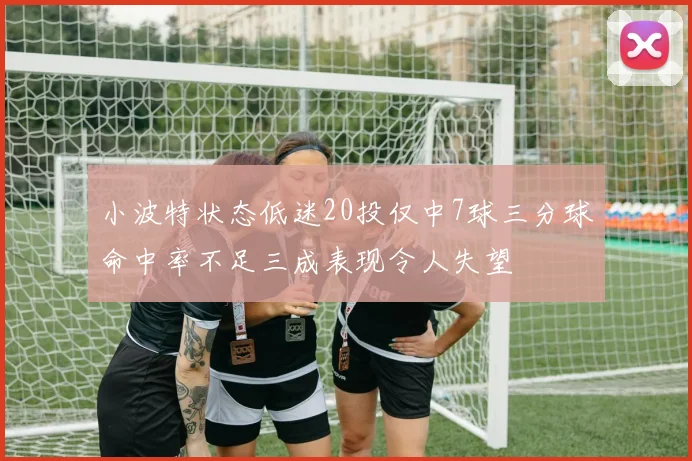 小波特状态低迷20投仅中7球三分球命中率不足三成表现令人失望