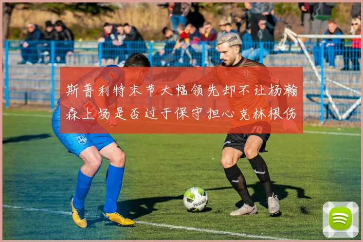 斯普利特末节大幅领先却不让杨瀚森上场是否过于保守担心克林根伤情吗