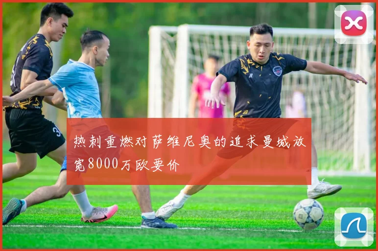 热刺重燃对萨维尼奥的追求曼城放宽8000万欧要价