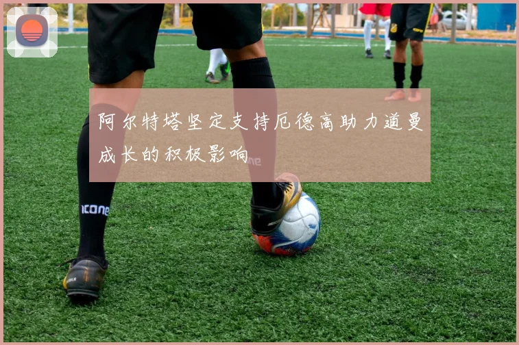 阿尔特塔坚定支持厄德高助力道曼成长的积极影响