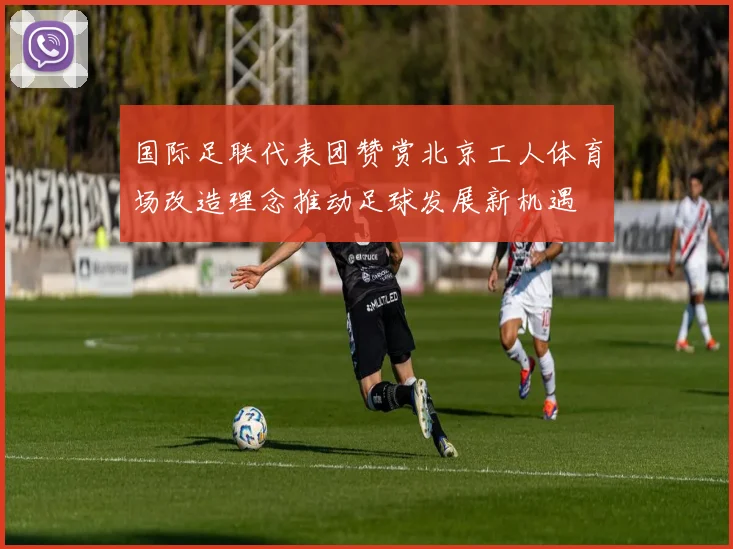 国际足联代表团赞赏北京工人体育场改造理念推动足球发展新机遇