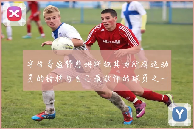 字母哥盛赞詹姆斯称其为所有运动员的榜样与自己最敬仰的球员之一