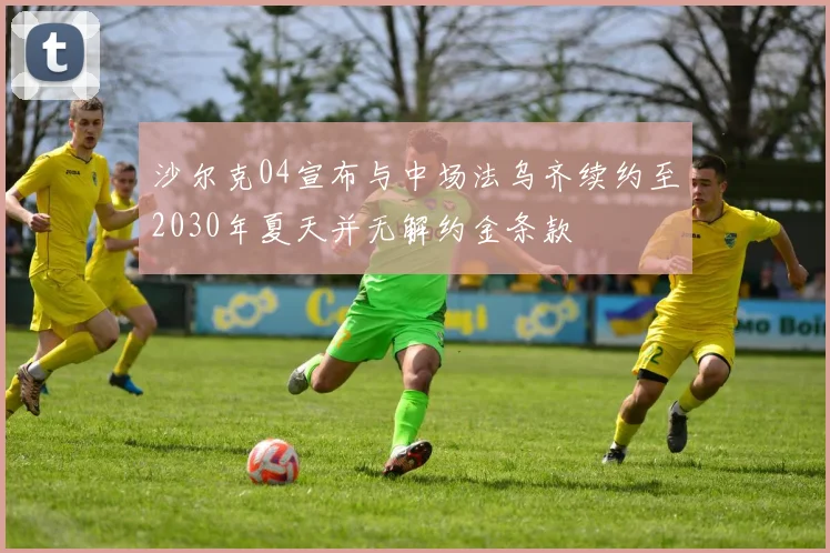 沙尔克04宣布与中场法乌齐续约至2030年夏天并无解约金条款