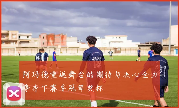 阿玛德重返舞台的期待与决心全力争夺下赛季冠军奖杯