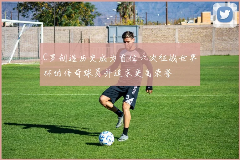C罗创造历史成为首位六次征战世界杯的传奇球员并追求更高荣誉