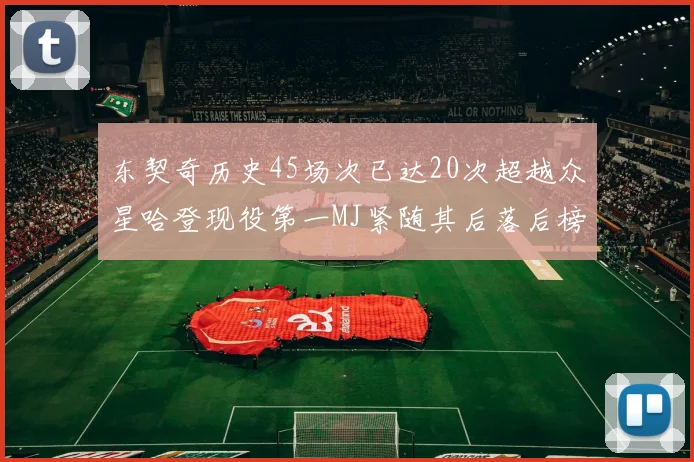 东契奇历史45场次已达20次超越众星哈登现役第一MJ紧随其后落后榜首100场