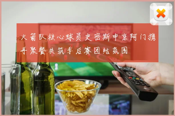 火箭队核心球员史密斯申京阿门携手聚餐共筑季后赛团结氛围