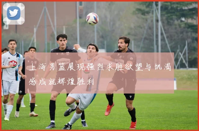上海男篮展现强烈求胜欲望与饥渴感成就辉煌胜利
