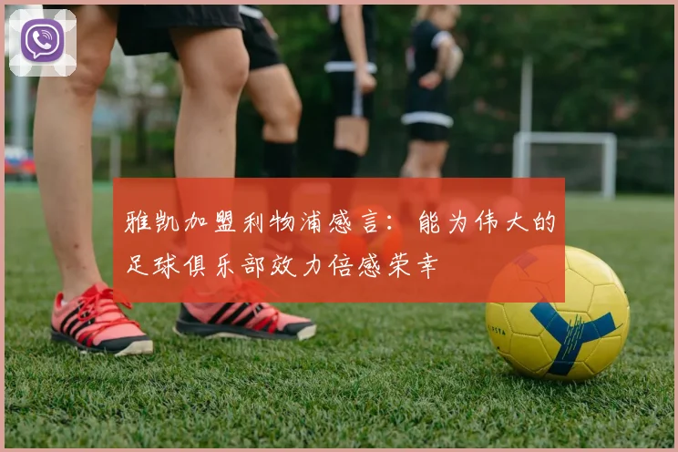 雅凯加盟利物浦感言：能为伟大的足球俱乐部效力倍感荣幸