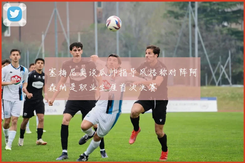 塞梅尼奥谈瓜帅指导风格称对阵阿森纳是职业生涯首次决赛