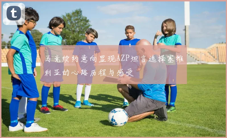 马竞续约意向显现AZP坦言选择塞维利亚的心路历程与感受