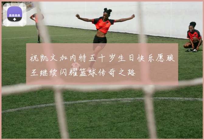 祝凯文加内特五十岁生日快乐愿狼王继续闪耀篮球传奇之路