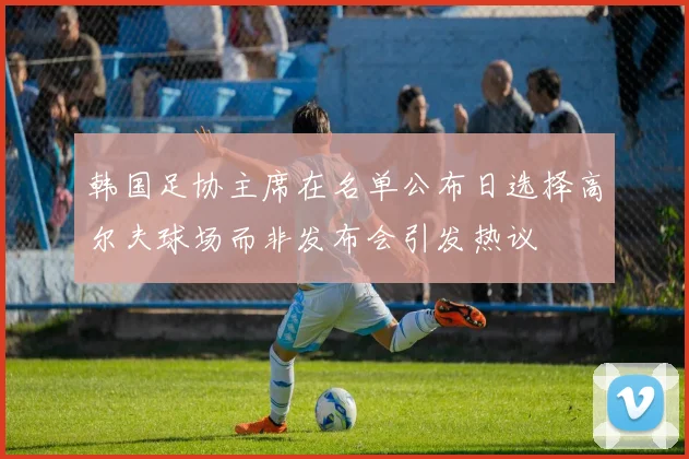 韩国足协主席在名单公布日选择高尔夫球场而非发布会引发热议