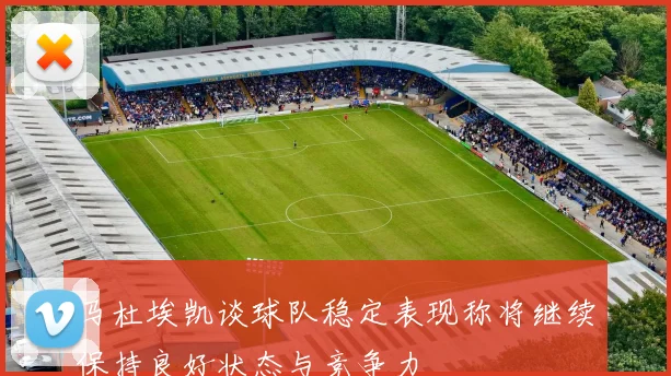 马杜埃凯谈球队稳定表现称将继续保持良好状态与竞争力