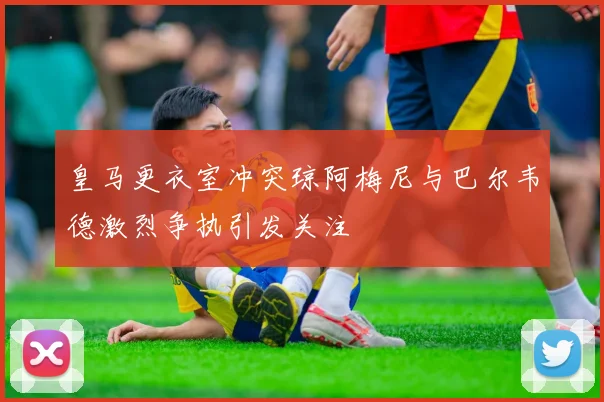 皇马更衣室冲突琼阿梅尼与巴尔韦德激烈争执引发关注