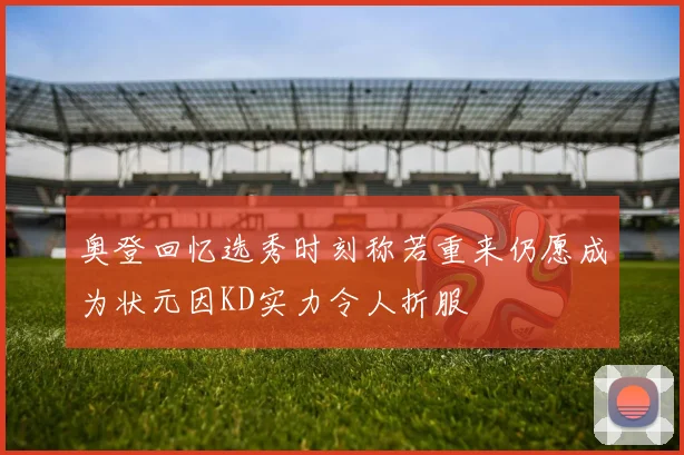 奥登回忆选秀时刻称若重来仍愿成为状元因KD实力令人折服