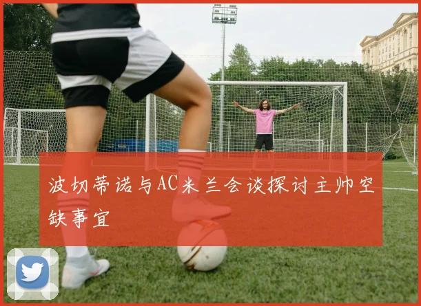 波切蒂诺与AC米兰会谈探讨主帅空缺事宜