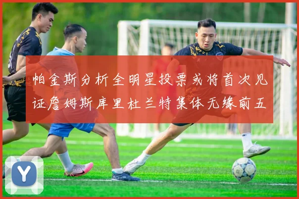 帕金斯分析全明星投票或将首次见证詹姆斯库里杜兰特集体无缘前五