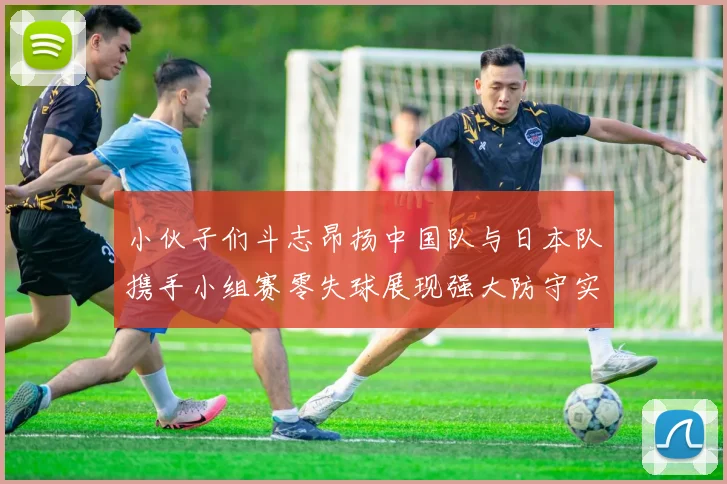 小伙子们斗志昂扬中国队与日本队携手小组赛零失球展现强大防守实力